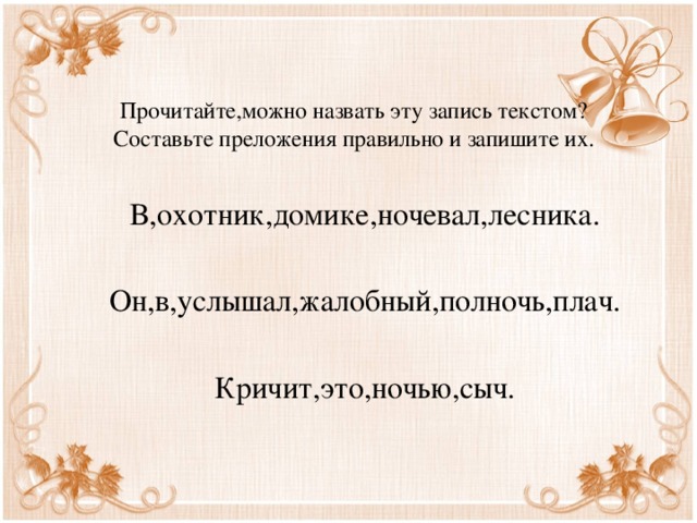 Прочитайте,можно назвать эту запись текстом?  Составьте преложения правильно и запишите их. В,охотник,домике,ночевал,лесника. Он,в,услышал,жалобный,полночь,плач. Кричит,это,ночью,сыч. 
