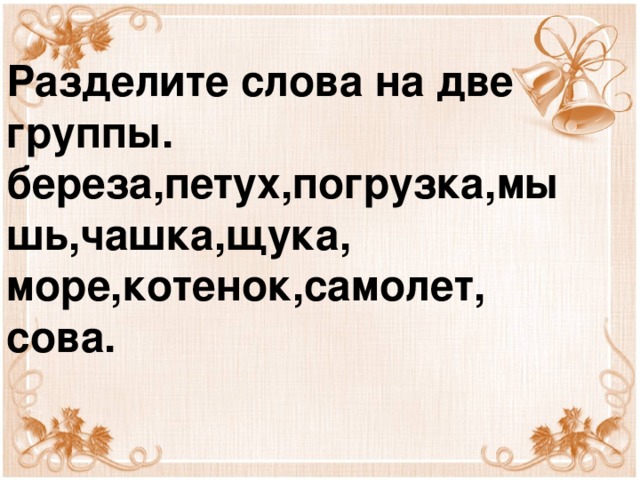 Разделите слова на две группы.  береза,петух,погрузка,мышь,чашка,щука,  море,котенок,самолет,  сова.    