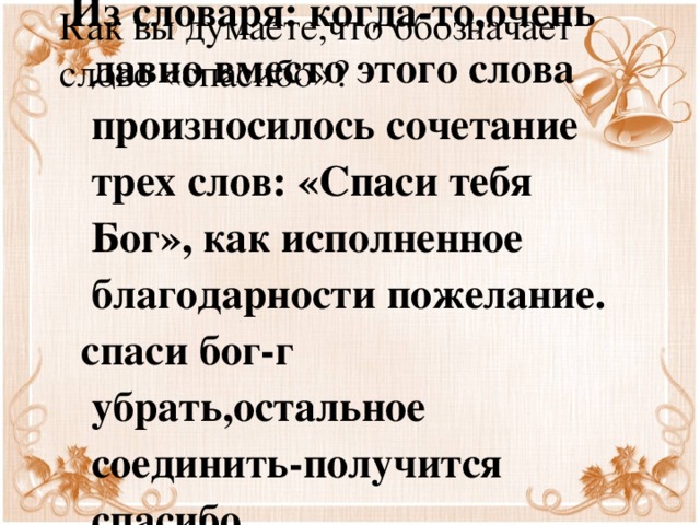 Как вы думаете,что обозначает слово «спасибо»? Из словаря: когда-то,очень давно вместо этого слова произносилось сочетание трех слов: «Спаси тебя Бог», как исполненное благодарности пожелание.  спаси бог-г убрать,остальное соединить-получится спасибо.  