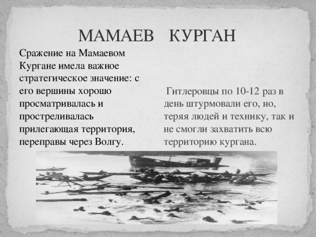  МАМАЕВ КУРГАН  Сражение на Мамаевом Кургане имела важное стратегическое значение: с его вершины хорошо просматривалась и простреливалась прилегающая территория, переправы через Волгу.    Гитлеровцы по 10-12 раз в день штурмовали его, но, теряя людей и технику, так и не смогли захватить всю территорию кургана. 