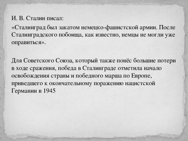 И. В. Сталин писал: «Сталинград был закатом немецко-фашистской армии. После Сталинградского побоища, как известно, немцы не могли уже оправиться». Для Советского Союза, который также понёс большие потери в ходе сражения, победа в Сталинграде отметила начало освобождения страны и победного марша по Европе, приведшего к окончательному поражению нацистской Германии в 1945 