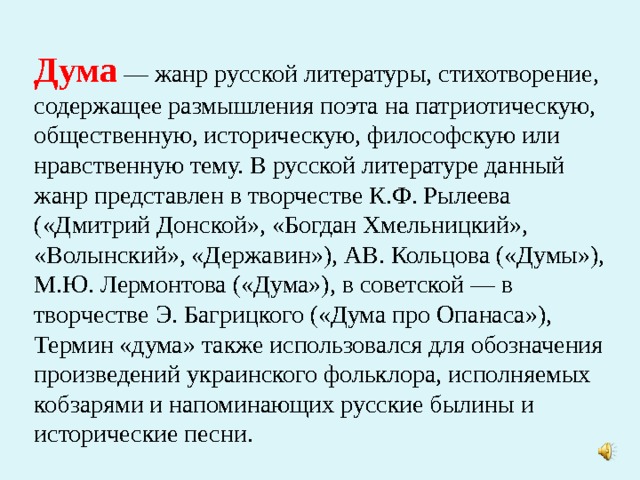 Дума — жанр русской литературы, стихотворение, содержащее размышления поэта на патриотическую, общественную, историческую, философскую или нравственную тему. В русской литературе данный жанр представлен в творчестве К.Ф. Рылеева («Дмитрий Донской», «Богдан Хмельницкий», «Волынский», «Державин»), АВ. Кольцова («Думы»), М.Ю. Лермонтова («Дума»), в советской — в творчестве Э. Багрицкого («Дума про Опанаса»), Термин «дума» также использовался для обозначения произведений украинского фольклора, исполняемых кобзарями и напоминающих русские былины и исторические песни.    