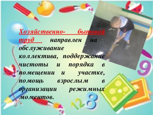 Хозяйственно- бытовой труд  направлен на обслуживание коллектива, поддержание чистоты и порядка в помещении и участке, помощь взрослым в организации режимных моментов. 