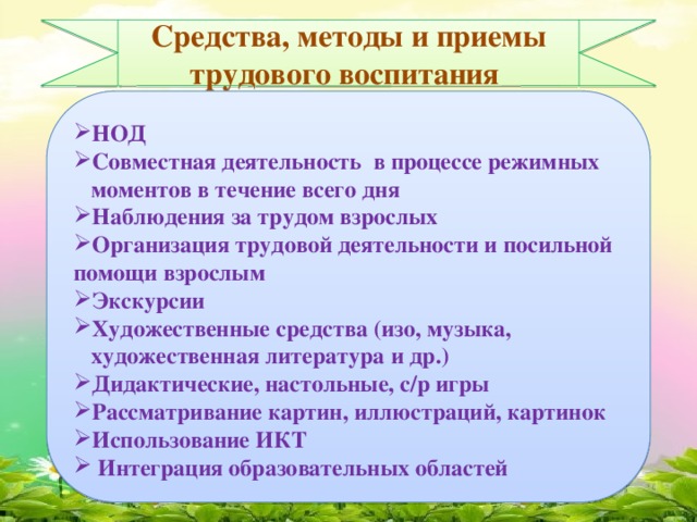 Средства, методы и приемы трудового воспитания  НОД Совместная деятельность в процессе режимных  моментов в течение всего дня Наблюдения за трудом взрослых Организация трудовой деятельности и посильной помощи взрослым Экскурсии Художественные средства (изо, музыка,  художественная литература и др.) Дидактические, настольные, с/р игры Рассматривание картин, иллюстраций, картинок Использование ИКТ  Интеграция образовательных областей 