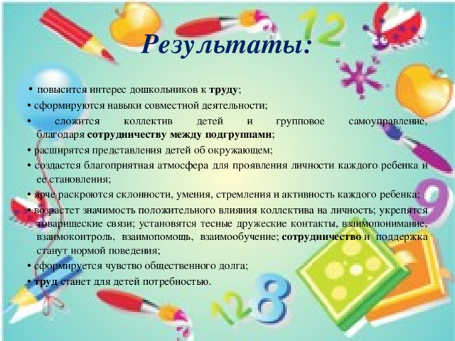 Результаты: • повысится интерес дошкольников к  труду ; • сформируются навыки совместной деятельности; • сложится коллектив детей и групповое самоуправление, благодаря  сотрудничеству между подгруппами ; • расширятся представления детей об окружающем; • создастся благоприятная атмосфера для проявления личности каждого ребенка и ее становления; • ярче раскроются склонности, умения, стремления и активность каждого ребенка; • возрастет значимость положительного влияния коллектива на личность; укрепятся товарищеские связи; установятся тесные дружеские контакты, взаимопонимание, взаимоконтроль, взаимопомощь, взаимообучение;  сотрудничество  и поддержка станут нормой поведения; • сформируется чувство общественного долга; •  труд  станет для детей потребностью. 