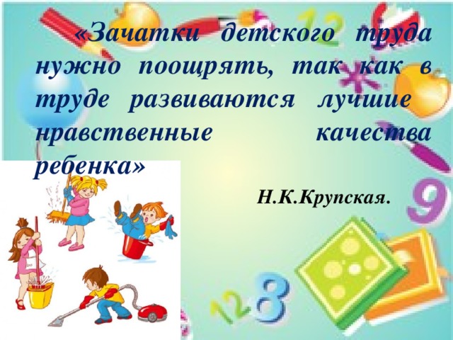  «Зачатки детского труда нужно поощрять, так как в труде развиваются лучшие нравственные качества ребенка»    Н.К.Крупская. 
