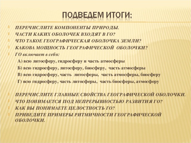  ПЕРЕЧИСЛИТЕ КОМПОНЕНТЫ ПРИРОДЫ. ЧАСТИ КАКИХ ОБОЛОЧЕК ВХОДЯТ В ГО? ЧТО ТАКОЕ ГЕОГРАФИЧЕСКАЯ ОБОЛОЧКА ЗЕМЛИ? КАКОВА МОЩНОСТЬ ГЕОГРАФИЧЕСКОЙ ОБОЛОЧКИ? ГО включает в себя: А) всю литосферу, гидросферу и часть атмосферы Б) всю гидросферу, литосферу, биосферу, часть атмосферы В) всю гидросферу, часть литосферы, часть атмосферы, биосферу Г) всю гидросферу, часть литосферы, часть биосферы, атмосферу А) всю литосферу, гидросферу и часть атмосферы Б) всю гидросферу, литосферу, биосферу, часть атмосферы В) всю гидросферу, часть литосферы, часть атмосферы, биосферу Г) всю гидросферу, часть литосферы, часть биосферы, атмосферу  ПЕРЕЧИСЛИТЕ ГЛАВНЫЕ СВОЙСТВА ГЕОГРАФИЧЕСКОЙ ОБОЛОЧКИ. ЧТО ПОНИМАЕТСЯ ПОД НЕПРЕРЫВНОСТЬЮ РАЗВИТИЯ ГО? КАК ВЫ ПОНИМАЕТЕ ЦЕЛОСТНОСТЬ ГО? ПРИВЕДИТЕ ПРИМЕРЫ РИТМИЧНОСТИ ГЕОГРАФИЧЕСКОЙ ОБОЛОЧКИ. 