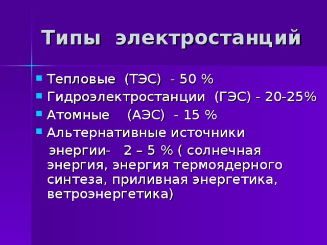 Типы электростанций Тепловые (ТЭС) - 50 % Гидроэлектростанции (ГЭС) - 20-25% Атомные (АЭС) - 15 % Альтернативные источники  энергии- 2 – 5 % ( солнечная энергия, энергия термоядерного синтеза, приливная энергетика, ветроэнергетика) 