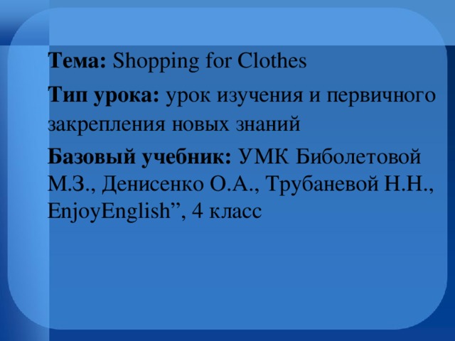 Тема: Shopping for Сlothes  Тип урока: урок изучения и первичного закрепления новых знаний Базовый учебник: УМК  Биболетовой М.З.,  Денисенко О.А., Трубаневой Н.Н., EnjoyEnglish”, 4 класс   