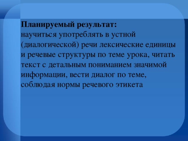 Планируемый результат:  научиться употреблять в устной (диалогической) речи лексические единицы и речевые структуры по теме урока, читать текст с детальным пониманием значимой информации, вести диалог по теме, соблюдая нормы речевого этикета 