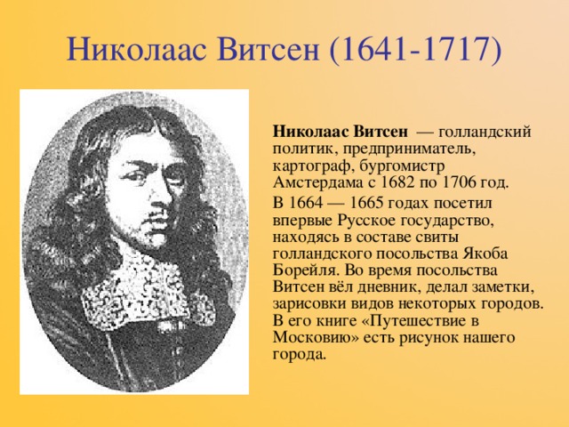 Николаас Витсен (1641-1717) Николаас Витсен   — голландский политик, предприниматель, картограф, бургомистр Амстердама с 1682 по 1706 год. В 1664 — 1665 годах посетил впервые Русское государство, находясь в составе свиты голландского посольства Якоба Борейля. Во время посольства Витсен вёл дневник, делал заметки, зарисовки видов некоторых городов. В его книге «Путешествие в Московию» есть рисунок нашего города. 