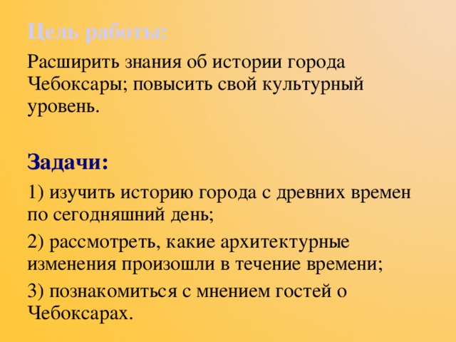 Цель работы: Расширить знания об истории города Чебоксары; повысить свой культурный уровень. Задачи: 1) изучить историю города с древних времен по сегодняшний день; 2) рассмотреть, какие архитектурные изменения произошли в течение времени; 3) познакомиться с мнением гостей о Чебоксарах. 