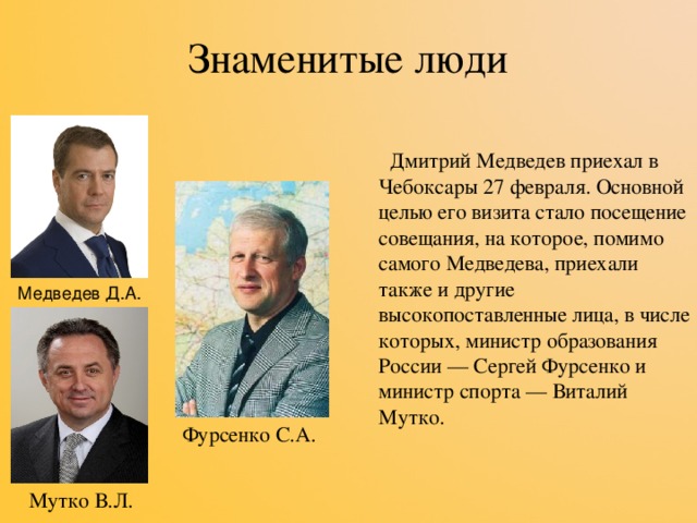 Знаменитые люди  Дмитрий Медведев приехал в Чебоксары 27 февраля. Основной целью его визита стало посещение совещания, на которое, помимо самого Медведева, приехали также и другие высокопоставленные лица, в числе которых, министр образования России — Сергей Фурсенко и министр спорта — Виталий Мутко. Медведев Д.А. Фурсенко С.А. Мутко В.Л. 