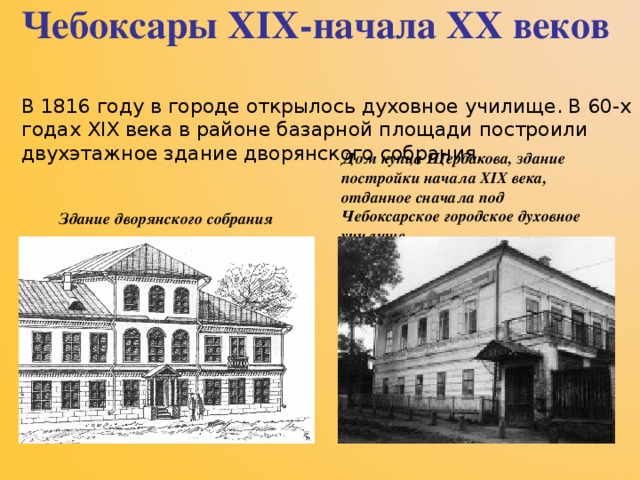 Чебоксары XIX -начала XX веков   В 1816 году в городе открылось духовное училище. В 60-х годах XIX века в районе базарной площади построили двухэтажное здание дворянского собрания.       Здание дворянского собрания   Дом купца Щербакова, здание постройки начала XIX века, отданное сначала под Чебоксарское городское духовное училище   
