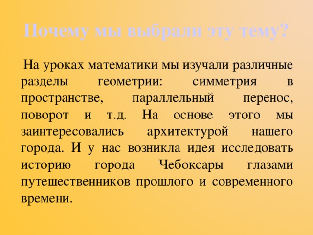 Почему мы выбрали эту тему?  На уроках математики мы изучали различные разделы геометрии: симметрия в пространстве, параллельный перенос, поворот и т.д. На основе этого мы заинтересовались архитектурой нашего города. И у нас возникла идея исследовать историю города Чебоксары глазами путешественников прошлого и современного времени. 