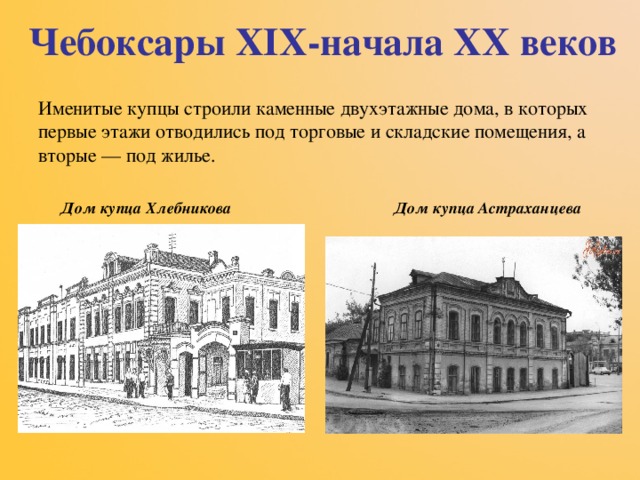 Чебоксары XIX -начала XX веков Именитые купцы строили каменные двухэтажные дома, в которых первые этажи отводились под торговые и складские помещения, а вторые — под жилье.  Дом купца Хлебникова Дом купца Астраханцева 
