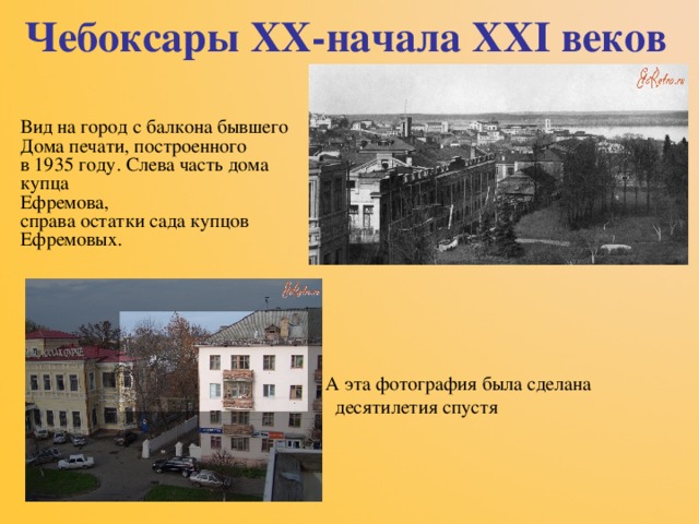 Чебоксары XX -начала XXI веков Вид на город с балкона бывшего  Дома печати, построенного  в 1935 году. Слева часть дома  купца  Ефремова,  справа остатки сада купцов  Ефремовых.  А эта фотография была сделана десятилетия спустя  А эта фотография была сделана десятилетия спустя  А эта фотография была сделана десятилетия спустя  А эта фотография была сделана десятилетия спустя  А эта фотография была сделана десятилетия спустя 