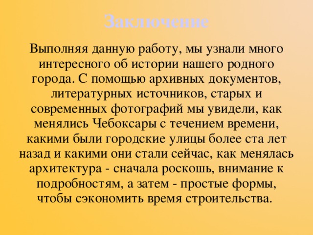 Заключение Выполняя данную работу, мы узнали много интересного об истории нашего родного города. С помощью архивных документов, литературных источников, старых и современных фотографий мы увидели, как менялись Чебоксары с течением времени, какими были городские улицы более ста лет назад и какими они стали сейчас, как менялась архитектура - сначала роскошь, внимание к подробностям, а затем - простые формы, чтобы сэкономить время строительства. 