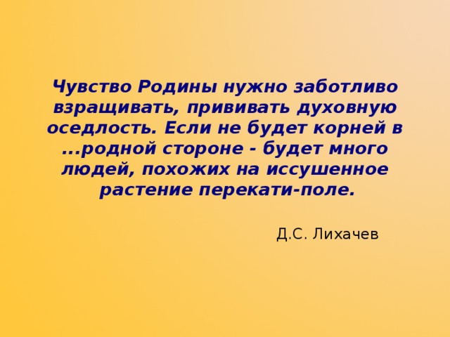  Чувство Родины нужно заботливо взращивать, прививать духовную  оседлость. Если не будет корней в ...родной стороне - будет много  людей, похожих на иссушенное  растение перекати-поле.    Д.С. Лихачев 