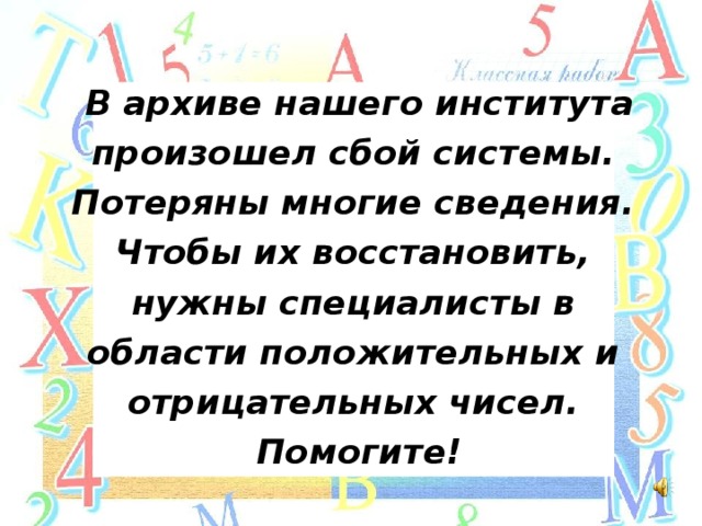 В архиве нашего института произошел сбой системы. Потеряны многие сведения. Чтобы их восстановить, нужны специалисты в области положительных и отрицательных чисел. Помогите!