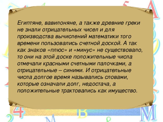 Египтяне, вавилоняне, а также древние греки не знали отрицательных чисел и для производства вычислений математики того времени пользовались счетной доской. А так как знаков «плюс» и «минус» не существовало, то они на этой доске положительные числа отмечали красными счетными палочками, а отрицательные – синими. И отрицательные числа долгое время назывались словами, которые означали долг, недостача, а положительные трактовались как имущество.