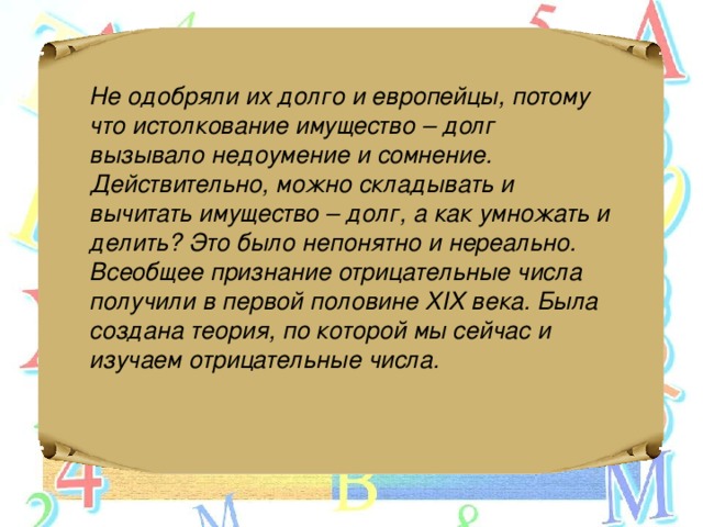 Не одобряли их долго и европейцы, потому что истолкование имущество – долг вызывало недоумение и сомнение. Действительно, можно складывать и вычитать имущество – долг, а как умножать и делить? Это было непонятно и нереально. Всеобщее признание отрицательные числа получили в первой половине XIX века. Была создана теория, по которой мы сейчас и изучаем отрицательные числа.