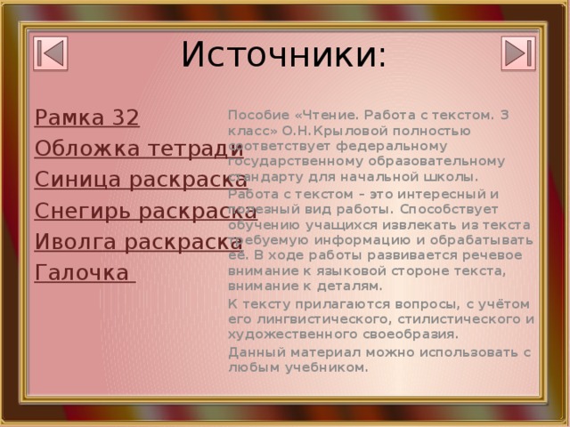 Источники: Рамка 32 Пособие «Чтение. Работа с текстом. 3 класс» О.Н.Крыловой полностью соответствует федеральному государственному образовательному стандарту для начальной школы. Обложка тетради Работа с текстом – это интересный и полезный вид работы. Способствует обучению учащихся извлекать из текста требуемую информацию и обрабатывать её. В ходе работы развивается речевое внимание к языковой стороне текста, внимание к деталям. Синица раскраска К тексту прилагаются вопросы, с учётом его лингвистического, стилистического и художественного своеобразия. Снегирь раскраска Данный материал можно использовать с любым учебником. Иволга раскраска Галочка 