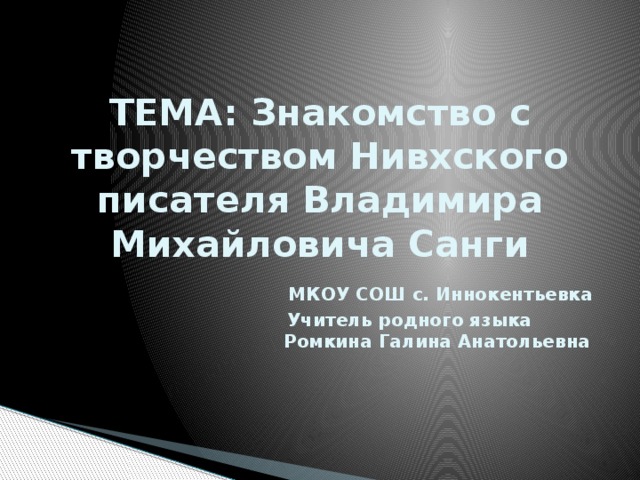 ТЕМА: Знакомство с творчеством Нивхского писателя Владимира Михайловича Санги   МКОУ СОШ с. Иннокентьевка  Учитель родного языка  Ромкина Галина Анатольевна 