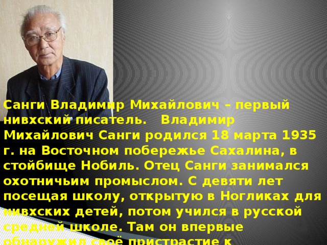 Санги Владимир Михайлович – первый нивхский писатель.   Владимир Михайлович Санги родился 18 марта 1935 г. на Восточном побережье Сахалина, в стойбище Нобиль. Отец Санги занимался охотничьим промыслом. С девяти лет посещая школу, открытую в Ногликах для нивхских детей, потом учился в русской средней школе. Там он впервые обнаружил своё пристрастие к литературе. 