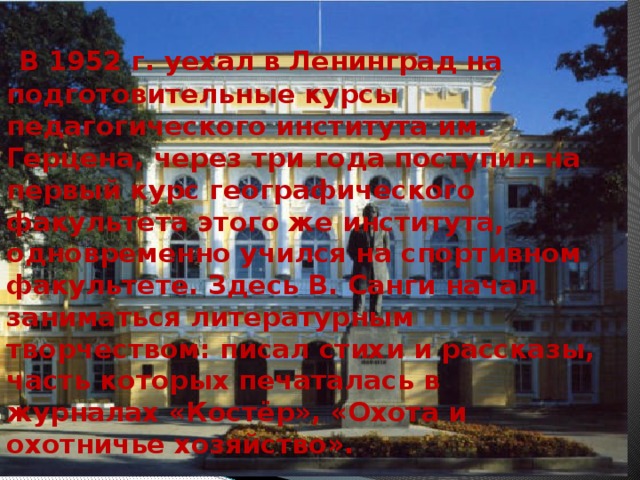   В 1952 г. уехал в Ленинград на подготовительные курсы педагогического института им. Герцена, через три года поступил на первый курс географического факультета этого же института, одновременно учился на спортивном факультете. Здесь В. Санги начал заниматься литературным творчеством: писал стихи и рассказы, часть которых печаталась в журналах «Костёр», «Охота и охотничье хозяйство». 