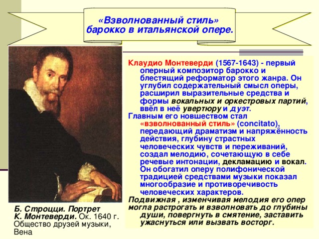 «Взволнованный стиль» барокко в итальянской опере. Клаудио Монтеверди (1567-1643) - первый оперный композитор барокко и блестящий реформатор этого жанра. Он углубил содержательный смысл оперы, расширил выразительные средства и формы вокальных и оркестровых партий , ввёл в неё увертюру и дуэт . Главным его новшеством стал «взволнованный стиль» (concitato), передающий драматизм и напряжённость действия, глубину страстных человеческих чувств и переживаний, создал мелодию, сочетающую в себе речевые интонации, декламацию и вокал . Он обогатил оперу полифонической традицией средствами музыки показал многообразие и противоречивость человеческих характеров. Подвижная , изменчивая мелодия его опер могла растрогать и взволновать до глубины души, повергнуть в смятение, заставить ужаснуться или вызвать восторг. Б. Сmроцци. Портрет К. Монтеверди. Ок. 1640 г. Общество друзей музыки, Вена 