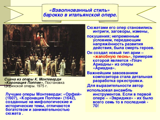 «Взволнованный стиль» барокко в итальянской опере. Сюжетами его опер становились интриги, заговоры, измены, покушения; непременным условием, передающим напряжённость развития действия, была смерть героев. Он создал новый тип арии – «жалобную песнь», примерам которой является «Плач Ариадны» из оперы «Ариадна». Важнейшим завоеванием композитора стала детальная разработка оркестровки. Для выразительности автор использовал ансамбль инструментов. Если в первой опере – «Эвридике» - их было всего семь то в последней - 70! Сцена из оперы К. Монтеверди «Коронация Поппеи». Постановка Цюрихской оперы. 1975 г. Лучшие оперы Монтеверди: «Орфей» (1607), «Коронация Поппеи» (1642), созданные на мифологические и исторические темы, отличаются богатством и занимательностью сюжета . 