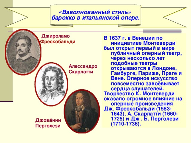 «Взволнованный стиль» барокко в итальянской опере.  Джироламо  Фрескобальди В 1637 г. в Венеции по инициативе Монтеверди был открыт первый в мире публичный оперный театр, через несколько лет подобные театры открываются в Лондоне, Гамбурге, Париже, Праге и Вене. Оперное искусство повсеместно завоёвывает сердца слушателей. Творчество К. Монтеверди оказало огромное влияние на оперные произведения Дж. Фрескобальди (1583-1643), А. Скарлатти (1660-1725) и Дж . Б. Перголези (1710-1736). Алессандро Скарлатти Джова́нни Перголези 