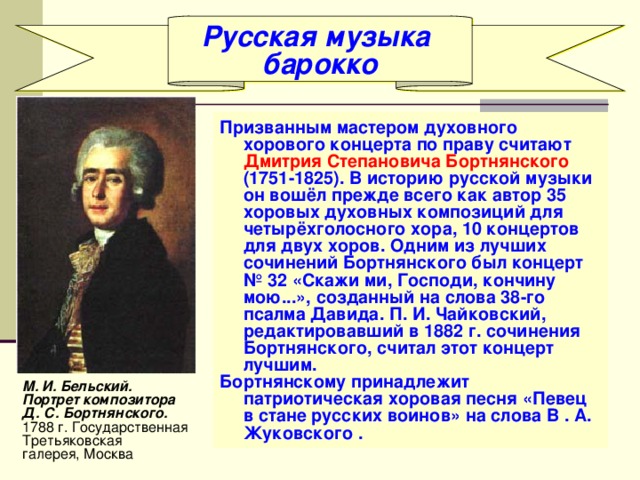 Русская музыка барокко Призванным мастером духовного хорового концерта по праву считают Дмитрия Степановича Бортнянского (1751-1825). В историю русской музыки он вошёл прежде всего как автор 35 хоровых духовных композиций для четырёхголосного хора, 10 концертов для двух хоров. Одним из лучших сочинений Бортнянского был концерт № 32 «Скажи ми, Господи, кончину мою...», созданный на слова 38-го псалма Давида. П. И. Чайковский, редактировавший в 1882 г. сочинения Бортнянского, считал этот концерт лучшим. Бортнянскому принадлежит патриотическая хоровая песня «Певец в стане русских воинов» на слова В . А. Жуковского . М. И. Бельский. Портрет композитора Д. С. Бортнянского. 1788 г. Государственная Третьяковская галерея, Москва 