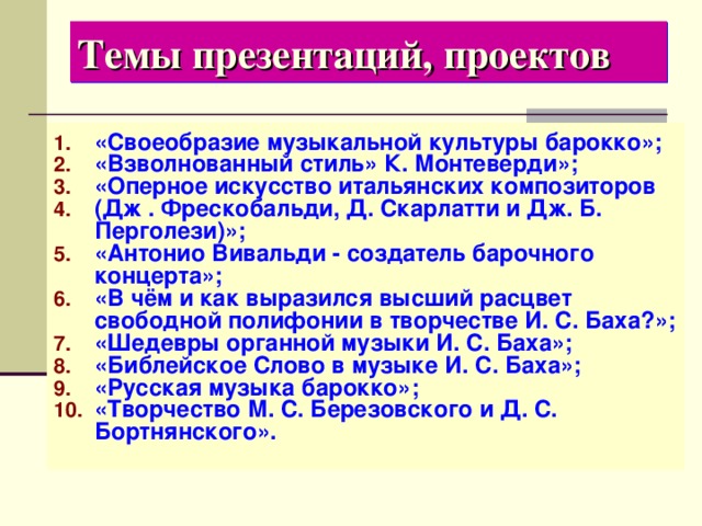 Темы презентаций, проектов «Своеобразие музыкальной культуры барокко»; «Взволнованный стиль» К. Монтеверди»; «Оперное искусство итальянских композиторов (Дж . Фрескобальди, Д. Скарлатти и Дж. Б. Перголези)»; «Антонио Вивальди - создатель барочного концерта»; «В чём и как выразился высший расцвет свободной полифонии в творчестве И. С. Баха?»; «Шедевры органной музыки И. С. Баха»; «Библейское Слово в музыке И. С. Баха»; «Русская музыка барокко»; «Творчество М. С. Березовского и Д. С. Бортнянского». 