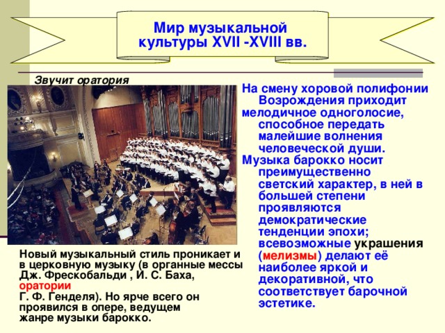 Мир музыкальной культуры XVII -XVIII вв. Звучит оратория На смену хоровой полифонии Возрождения приходит мелодичное одноголосие, способное передать малейшие волнения человеческой души. Музыка барокко носит преимущественно светский характер, в ней в большей степени проявляются демократические тенденции эпохи; всевозможные украшения ( мелизмы ) делают её наиболее яркой и декоративной, что соответствует барочной эстетике. Новый музыкальный стиль проникает и в церковную музыку (в органные мессы Дж. Фрескобальди , И. С. Баха, оратории Г. Ф. Генделя). Но ярче всего он проявился в опере, ведущем жанре музыки барокко. 