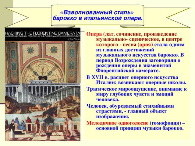 «Взволнованный стиль» барокко в итальянской опере. Опера ( лат. сочинение, произведение музыкально- сценическое, в центре которого - песня ( ария ) стала одним из главных достижений музыкального искусства барокко. В период Возрождения заговорили о рождении оперы в знаменитой Флорентийской камерате. В XVII в. расцвет оперного искусства Италии: возникают оперные школы. Трагическое мироощущение, внимание к миру глубоких чувств и эмоций человека. Человек, обуреваемый стихийными страстями, - главный объект изображения. Мелодичное одноголосие  (гомофония) – основной принцип музыки барокко. 