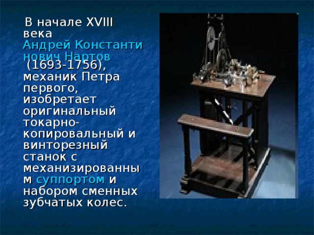 В начале XVIII века  Андрей Константинович Нартов  (1693-1756), механик Петра первого, изобретает оригинальный токарно-копировальный и винторезный станок с механизированным  суппортом  и набором сменных зубчатых колес. 