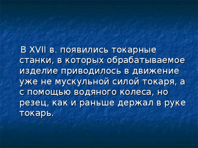  В XVII в. появились токарные станки, в которых обрабатываемое изделие приводилось в движение уже не мускульной силой токаря, а с помощью водяного колеса, но резец, как и раньше держал в руке токарь. 