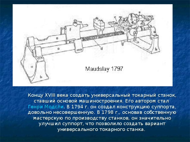 Концу XVIII века создать универсальный токарный станок, ставший основой машиностроения. Его автором стал  Генри Модсли . В 1794 г. он создал конструкцию суппорта, довольно несовершенную. В 1798 г., основав собственную мастерскую по производству станков, он значительно улучшил суппорт, что позволило создать вариант универсального токарного станка. 