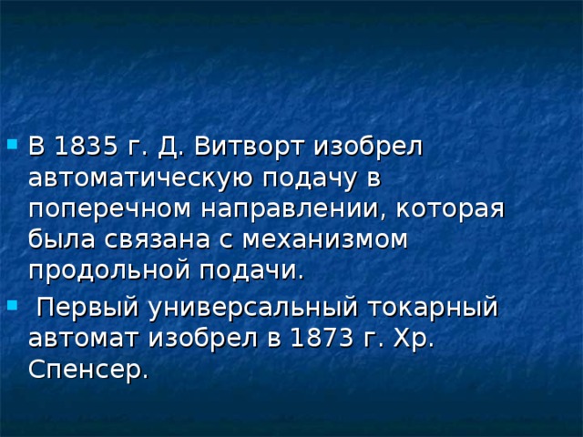 В 1835 г. Д. Витворт изобрел автоматическую подачу в поперечном направлении, которая была связана с механизмом продольной подачи.  Первый универсальный токарный автомат изобрел в 1873 г. Хр. Спенсер. 