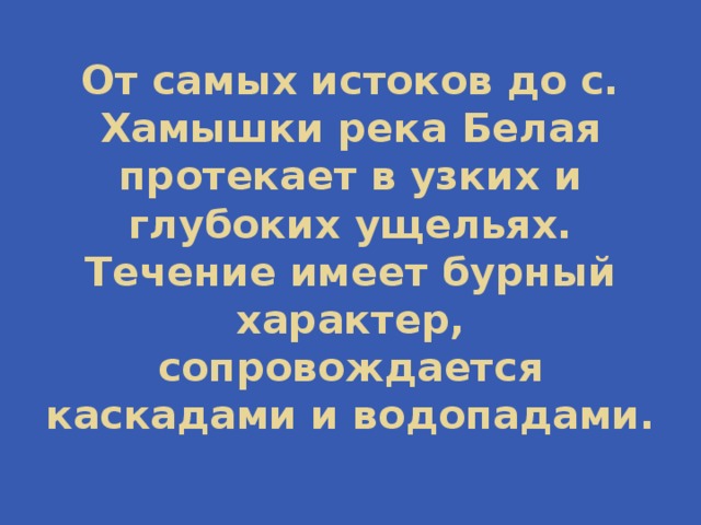 От самых истоков до с. Хамышки река Белая протекает в узких и глубоких ущельях. Течение имеет бурный характер, сопровождается каскадами и водопадами. 