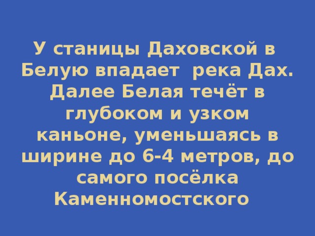 У станицы Даховской в Белую впадает река Дах. Далее Белая течёт в глубоком и узком каньоне, уменьшаясь в ширине до 6-4 метров, до самого посёлка Каменномостского 