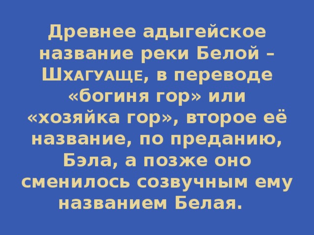 Древнее адыгейское название реки Белой – Ш ХАГУАЩЕ , в переводе «богиня гор» или «хозяйка гор», второе её название, по преданию, Бэла, а позже оно сменилось созвучным ему названием Белая. 