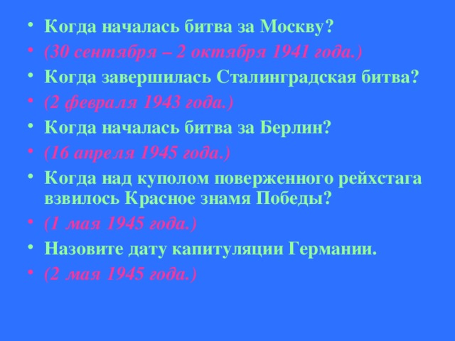 Когда началась битва за Москву? (30 сентября – 2 октября 1941 года.) Когда завершилась Сталинградская битва? (2 февраля 1943 года.) Когда началась битва за Берлин? (16 апреля 1945 года.) Когда над куполом поверженного рейхстага взвилось Красное знамя Победы? (1 мая 1945 года.) Назовите дату капитуляции Германии. (2 мая 1945 года.)  