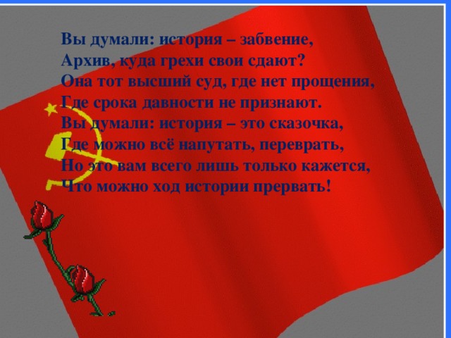 Вы думали: история – забвение, Архив, куда грехи свои сдают? Она тот высший суд, где нет прощения, Где срока давности не признают. Вы думали: история – это сказочка, Где можно всё напутать, переврать, Но это вам всего лишь только кажется, Что можно ход истории прервать! 