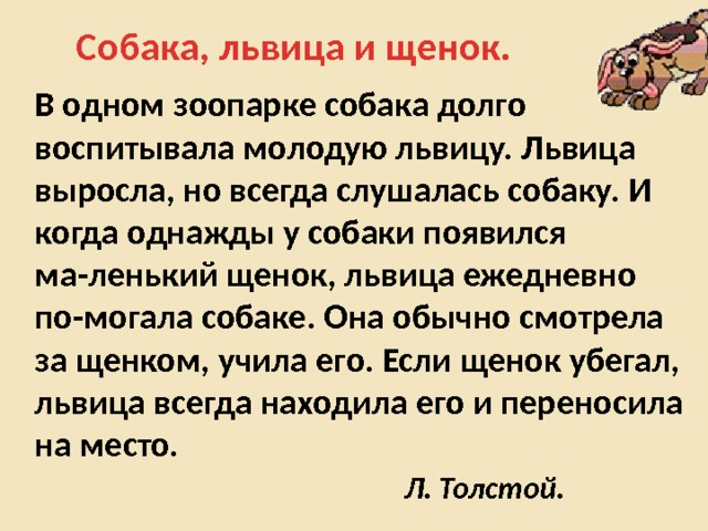 Собака, львица и щенок. В одном зоопарке собака долго воспитывала молодую львицу. Львица выросла, но всегда слушалась собаку. И когда однажды у собаки появился ма-ленький щенок, львица ежедневно по-могала собаке. Она обычно смотрела за щенком, учила его. Если щенок убегал, львица всегда находила его и переносила на место.  Л. Толстой. 