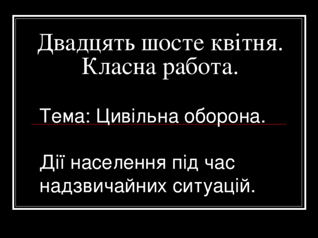 Двадцять шосте квітня.  Класна работа.   Тема: Цивільна оборона.  Дії населення під час надзвичайних ситуацій. 