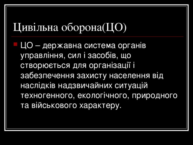 Цивільна оборона(ЦО) ЦО – державна система органів управління, сил і засобів, що створюється для організації і забезпечення захисту населення від наслідків надзвичайних ситуацій техногенного, екологічного, природного та військового характеру. 