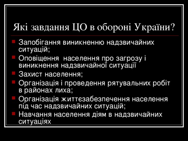Які завдання ЦО в обороні України? Запобігання виникненню надзвичайних ситуацій; Оповіщення населення про загрозу і виникнення надзвичайної ситуації Захист населення; Організація і проведення рятувальних робіт в районах лиха; Організація життєзабезпечення населення під час надзвичайних ситуацій; Навчання населення діям в надзвичайних ситуаціях  